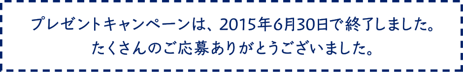 プレゼントキャンペーンは、2015年6月30日で終了しました。たくさんのご応募ありがとうございました。