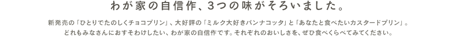 新発売の「あなたと食べたいカスタードプリン」と大好評の「ミルク大好きパンナコッタ」、「香ばしいほうじ茶のプリン」。どれもみなさんにおすそわけしたい、わが家の自信作です。それぞれのおいしさを、ぜひ食べくらべてみてください。